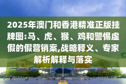2025年澳門和香港精準正版掛牌圖:馬、虎、猴、雞和警惕虛假的假營銷案,戰略釋義、專家解析解釋與落實